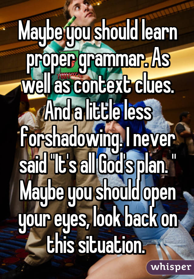 Maybe you should learn proper grammar. As well as context clues. And a little less forshadowing. I never said "It's all God's plan. " Maybe you should open your eyes, look back on this situation. 