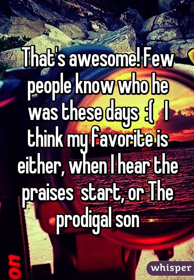 That's awesome! Few people know who he was these days  :(   I think my favorite is either, when I hear the praises  start, or The prodigal son