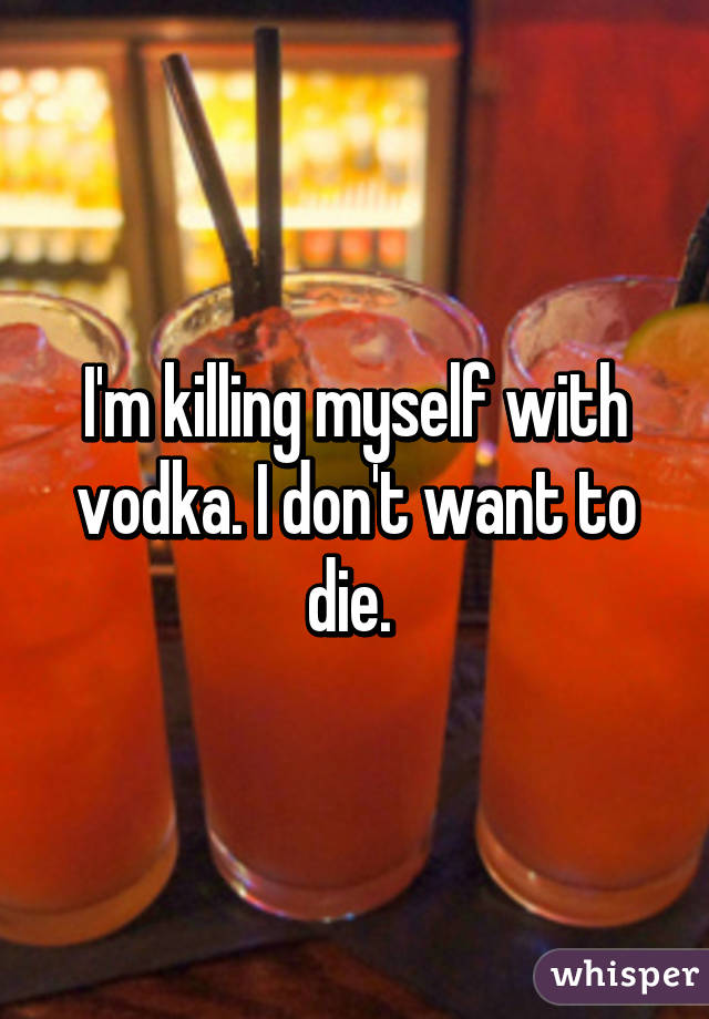 I'm killing myself with vodka. I don't want to die. 