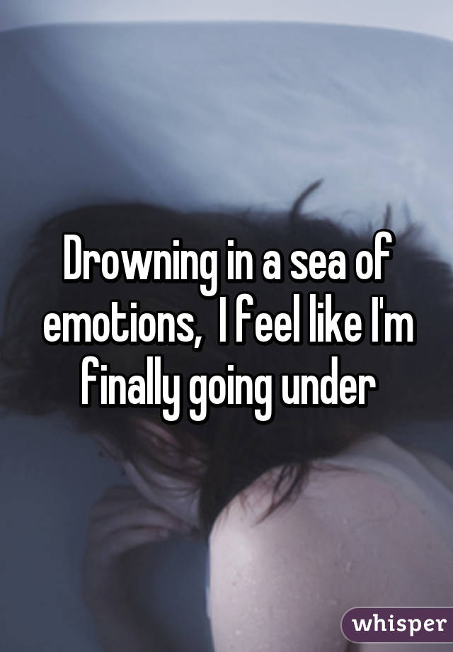 Drowning in a sea of emotions,  I feel like I'm finally going under