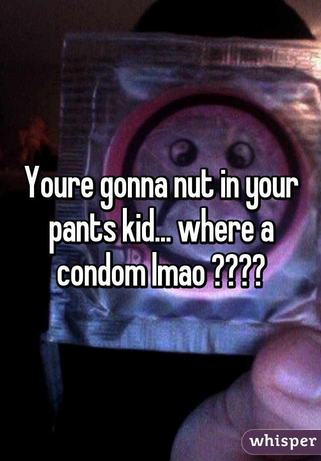 Youre gonna nut in your pants kid... where a condom lmao 😂😂😂😂