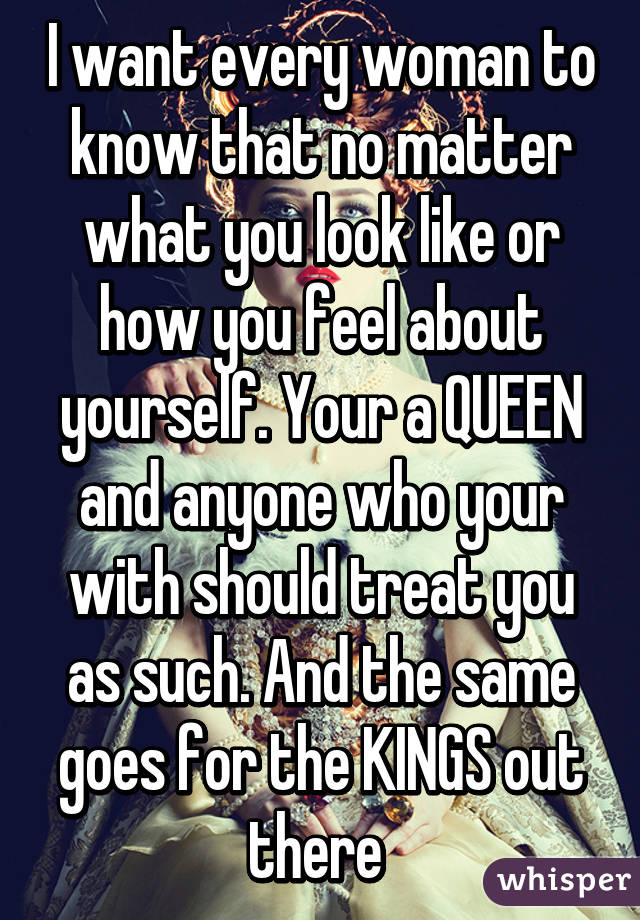 I want every woman to know that no matter what you look like or how you feel about yourself. Your a QUEEN and anyone who your with should treat you as such. And the same goes for the KINGS out there 