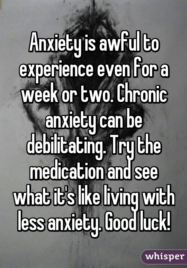 Anxiety is awful to experience even for a week or two. Chronic anxiety can be debilitating. Try the medication and see what it's like living with less anxiety. Good luck!