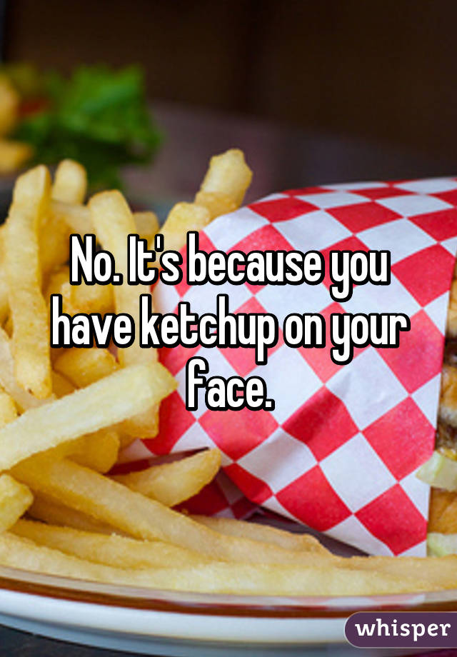 No. It's because you have ketchup on your face.