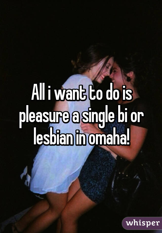 All i want to do is pleasure a single bi or lesbian in omaha!