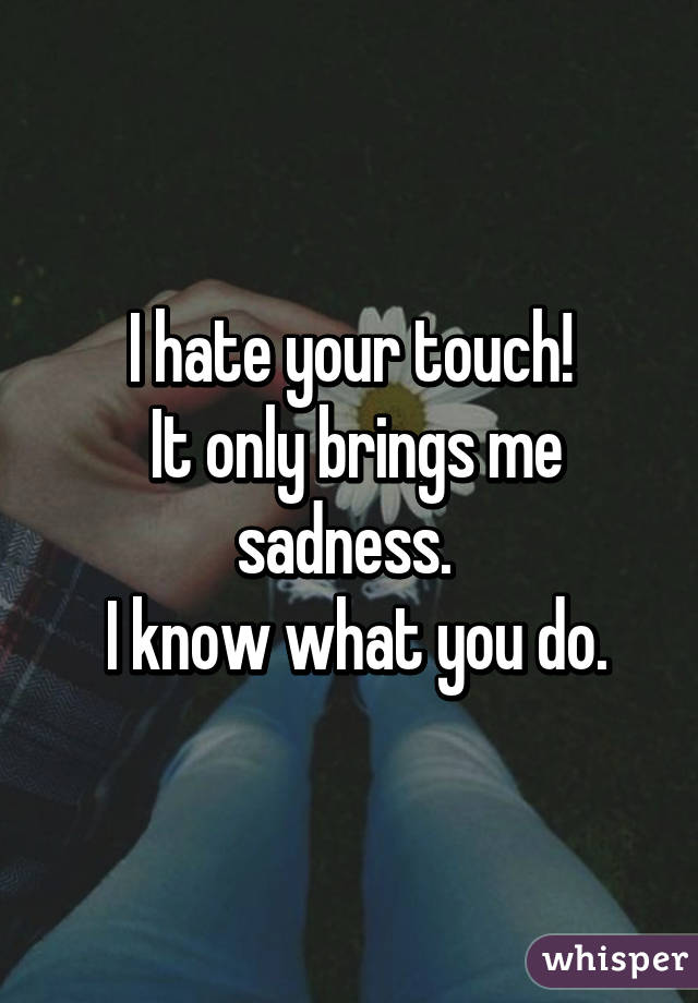 I hate your touch!
 It only brings me sadness. 
 I know what you do.