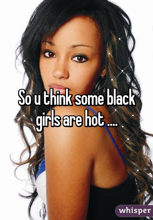 So u think some black girls are hot ....