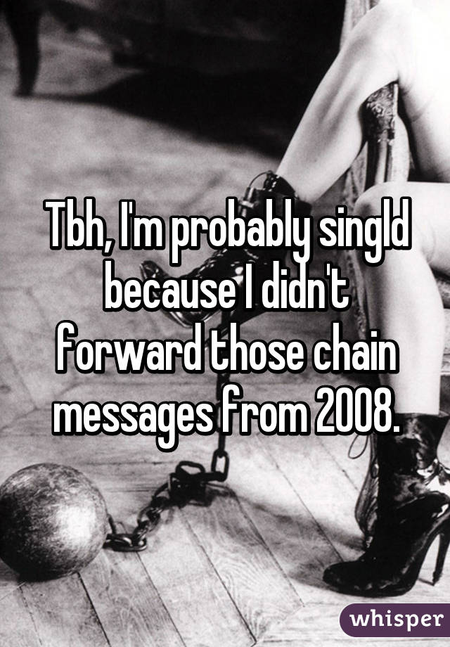 Tbh, I'm probably singld because I didn't forward those chain messages from 2008.