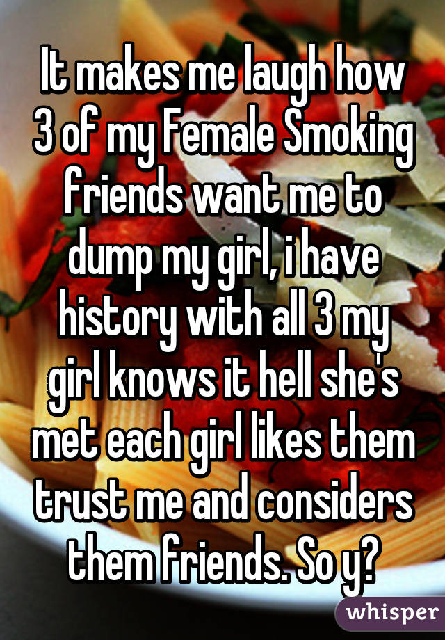 It makes me laugh how 3 of my Female Smoking friends want me to dump my girl, i have history with all 3 my girl knows it hell she's met each girl likes them trust me and considers them friends. So y?