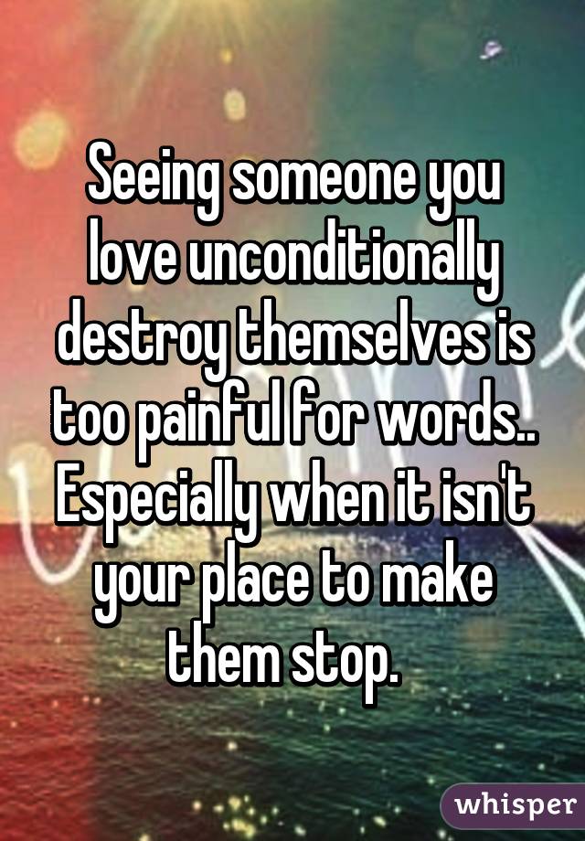 Seeing someone you love unconditionally destroy themselves is too painful for words.. Especially when it isn't your place to make them stop.  