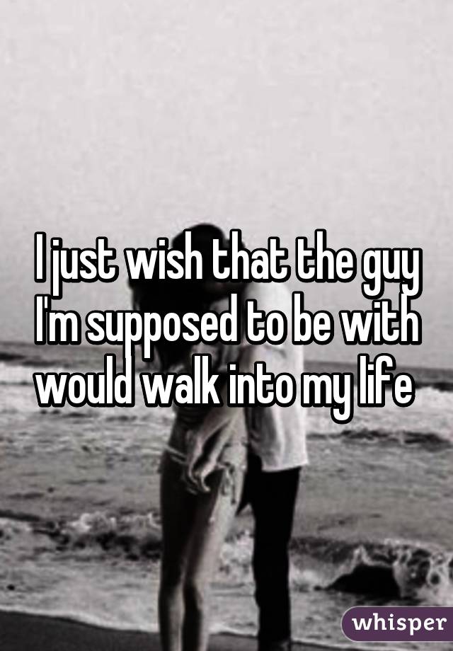 I just wish that the guy I'm supposed to be with would walk into my life 