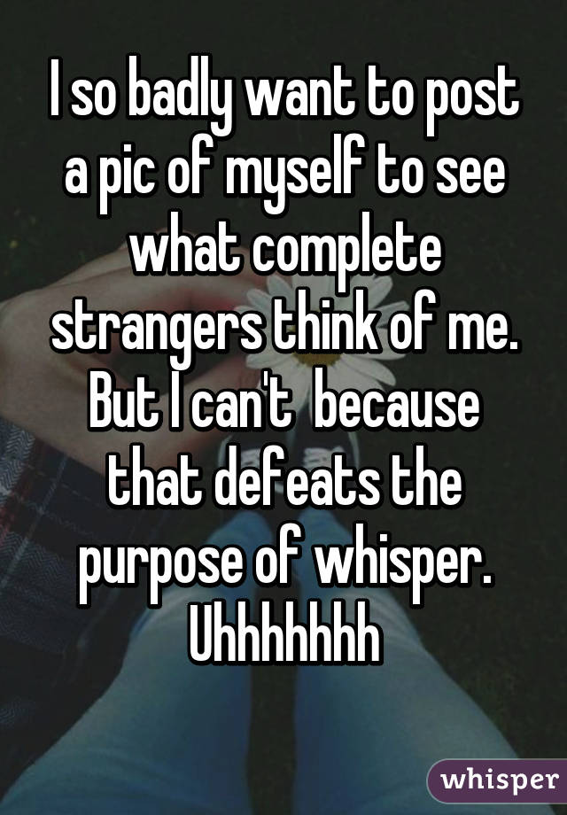 I so badly want to post a pic of myself to see what complete strangers think of me. But I can't  because that defeats the purpose of whisper. Uhhhhhhh
