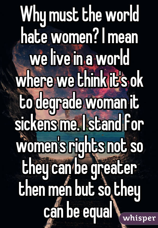 Why must the world hate women? I mean we live in a world where we think it's ok to degrade woman it sickens me. I stand for women's rights not so they can be greater then men but so they can be equal 