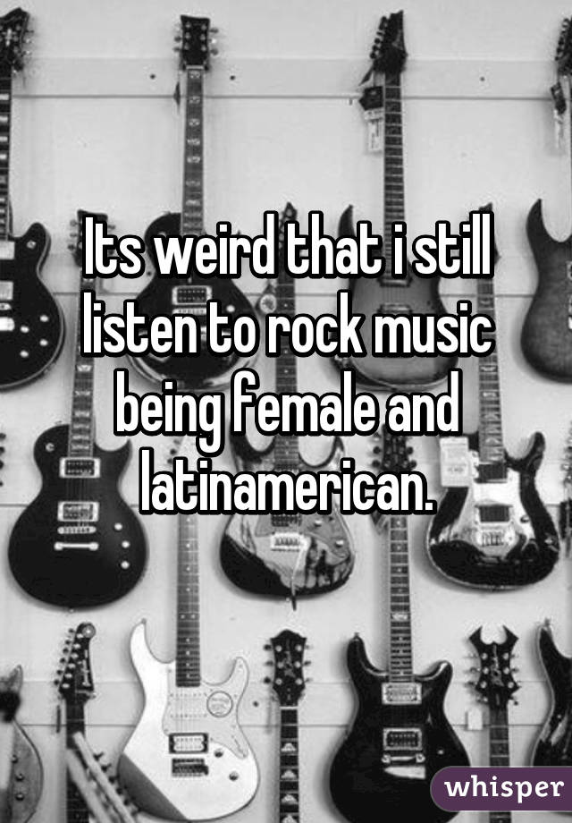 Its weird that i still listen to rock music being female and latinamerican.
