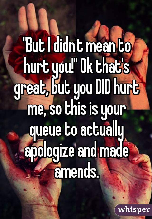 "But I didn't mean to hurt you!" Ok that's great, but you DID hurt me, so this is your queue to actually apologize and made amends.