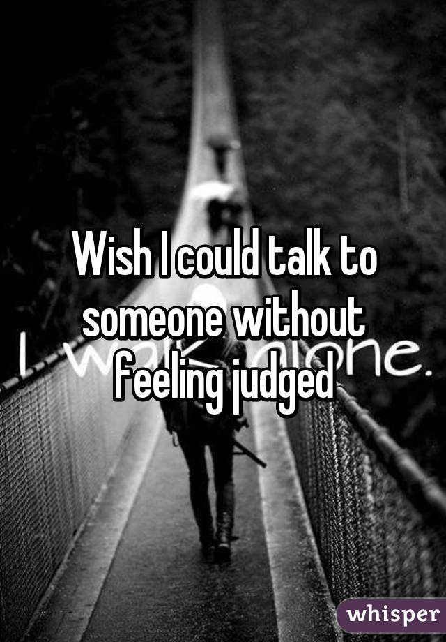 Wish I could talk to someone without feeling judged