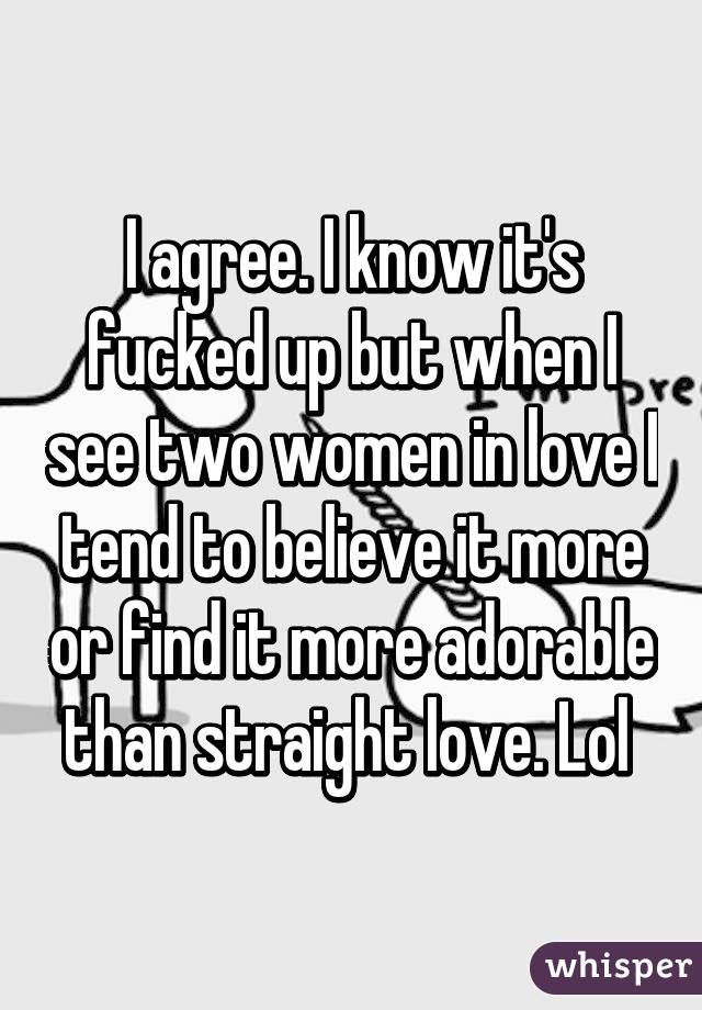 I agree. I know it's fucked up but when I see two women in love I tend to believe it more or find it more adorable than straight love. Lol 