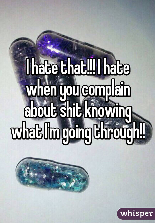 I hate that!!! I hate when you complain about shit knowing what I'm going through!! 