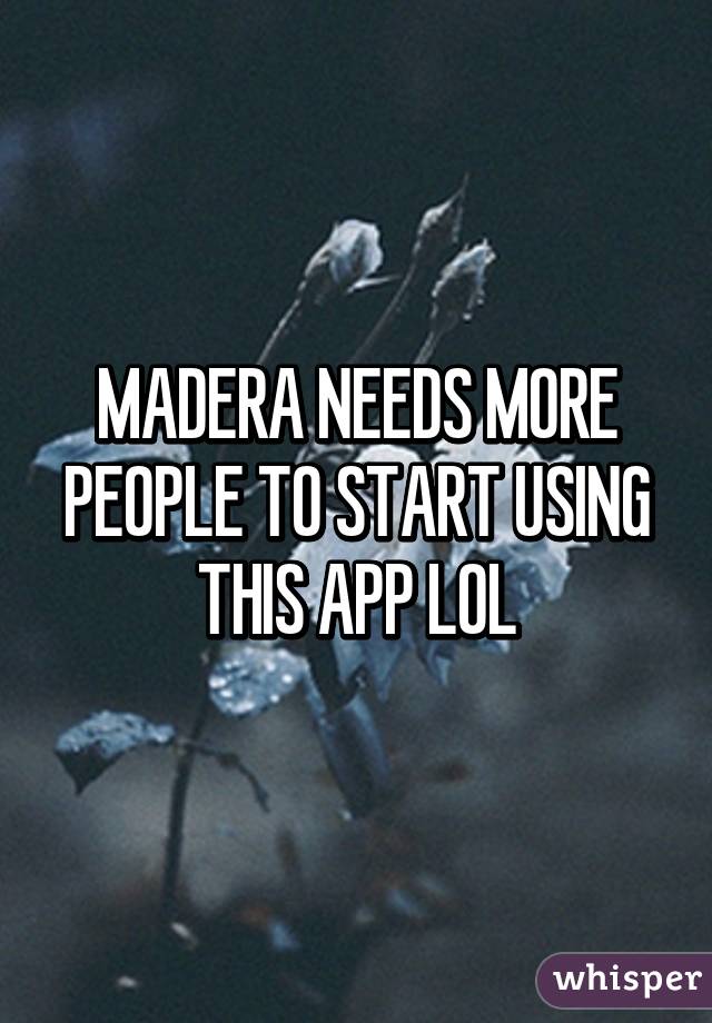 MADERA NEEDS MORE PEOPLE TO START USING THIS APP LOL