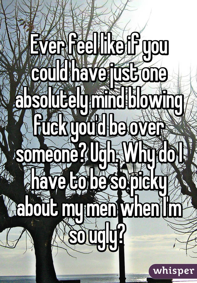 Ever feel like if you could have just one absolutely mind blowing fuck you'd be over someone? Ugh. Why do I have to be so picky about my men when I'm so ugly? 