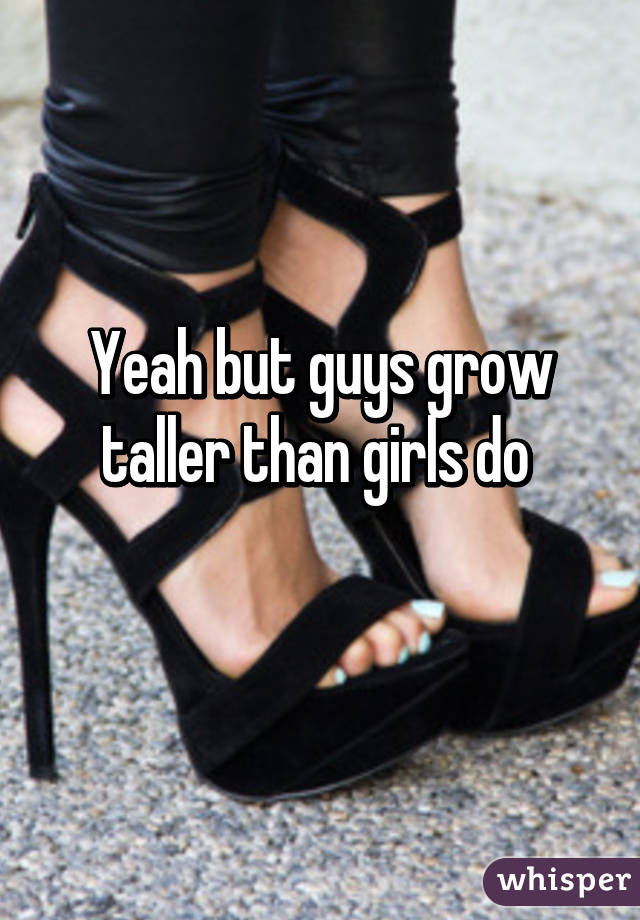 Yeah but guys grow taller than girls do 
