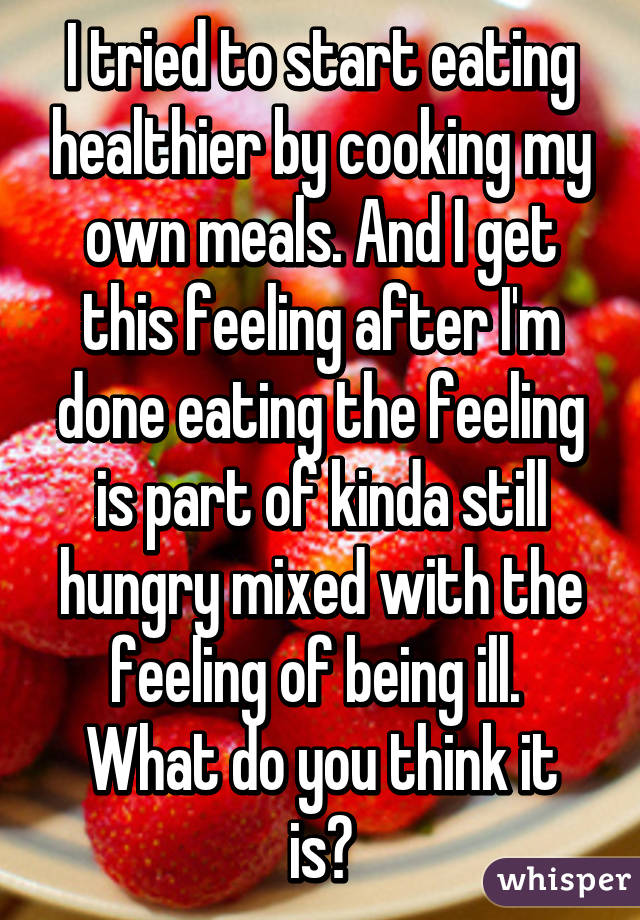 I tried to start eating healthier by cooking my own meals. And I get this feeling after I'm done eating the feeling is part of kinda still hungry mixed with the feeling of being ill. 
What do you think it is?