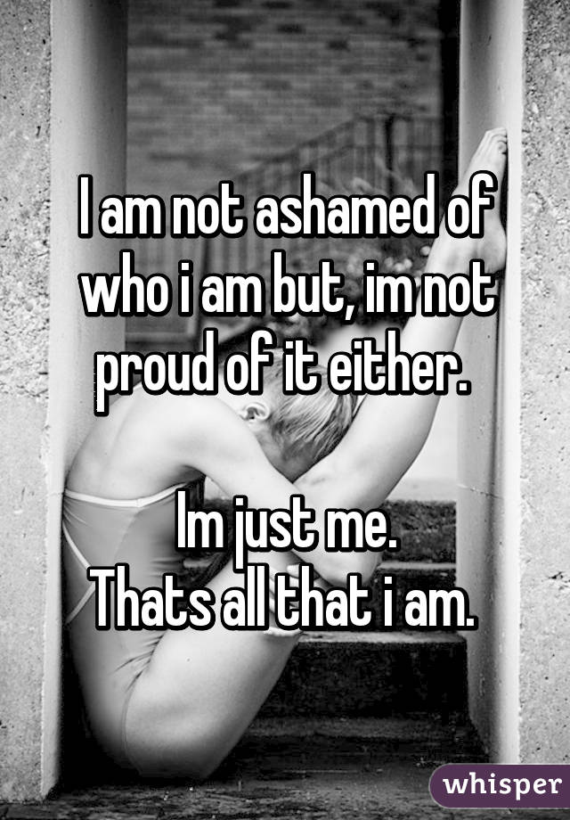 I am not ashamed of who i am but, im not proud of it either. 

Im just me.
Thats all that i am. 