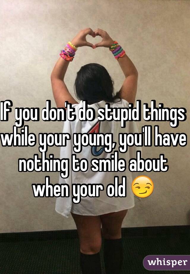 If you don't do stupid things while your young, you'll have nothing to smile about when your old 😏