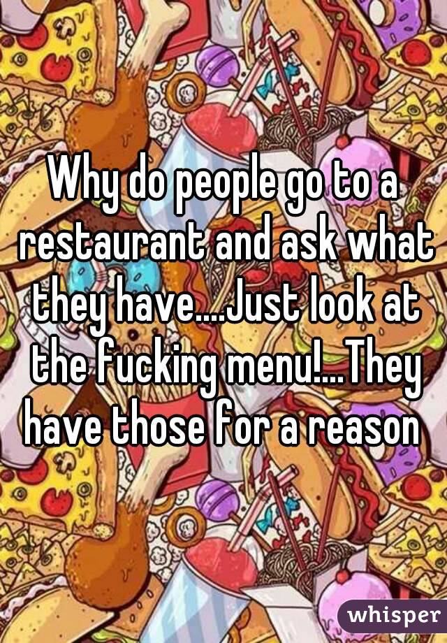 Why do people go to a restaurant and ask what they have....Just look at the fucking menu!...They have those for a reason 