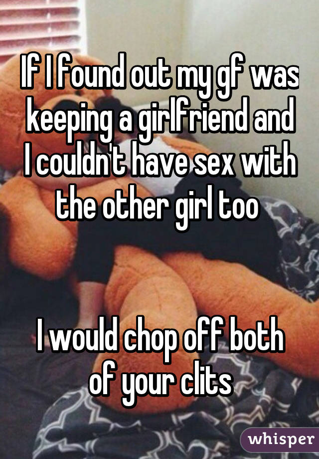 If I found out my gf was keeping a girlfriend and I couldn't have sex with the other girl too 


I would chop off both of your clits