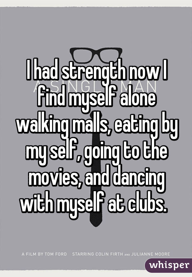 I had strength now I find myself alone walking malls, eating by my self, going to the movies, and dancing with myself at clubs.  