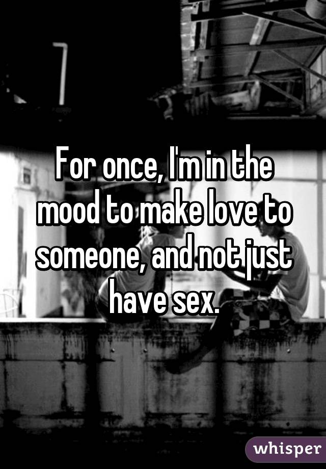 For once, I'm in the mood to make love to someone, and not just have sex.