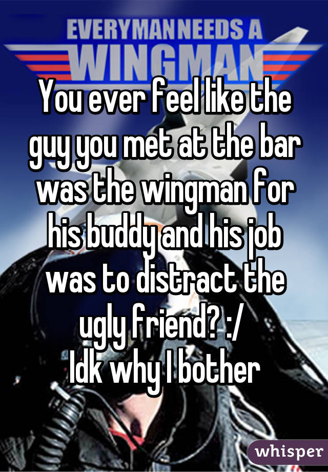 You ever feel like the guy you met at the bar was the wingman for his buddy and his job was to distract the ugly friend? :/ 
Idk why I bother