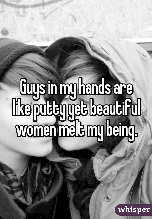 Guys in my hands are like putty yet beautiful women melt my being.