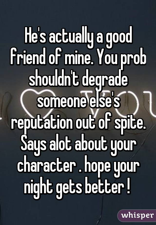 He's actually a good friend of mine. You prob shouldn't degrade someone else's reputation out of spite. Says alot about your character . hope your night gets better ! 