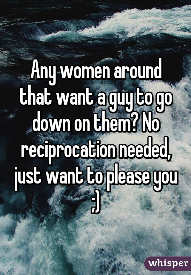 Any women around that want a guy to go down on them? No reciprocation needed, just want to please you ;)