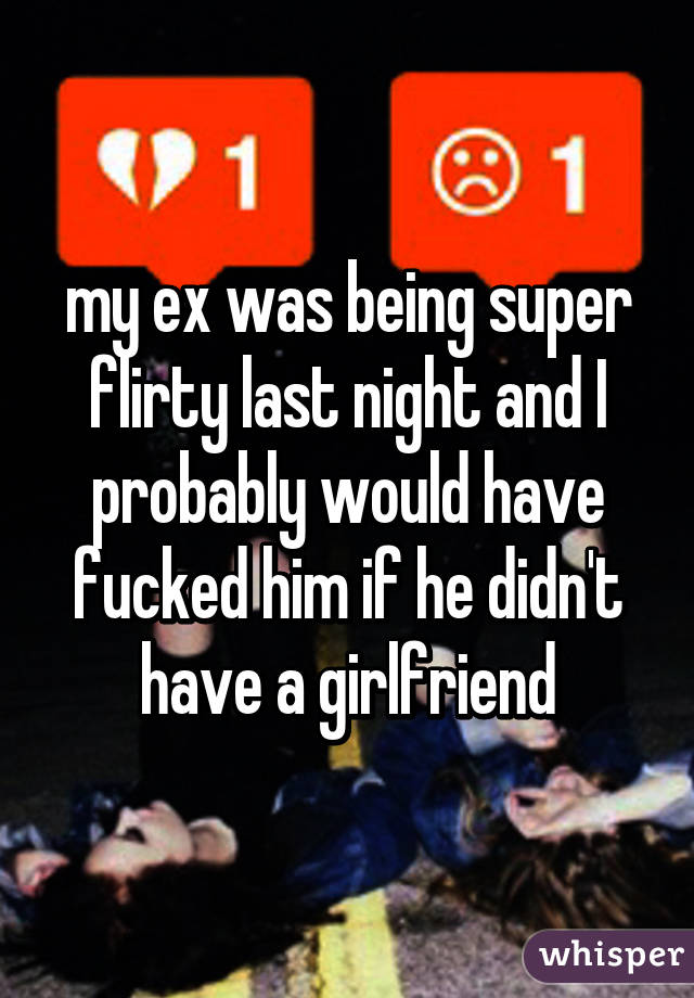 my ex was being super flirty last night and I probably would have fucked him if he didn't have a girlfriend