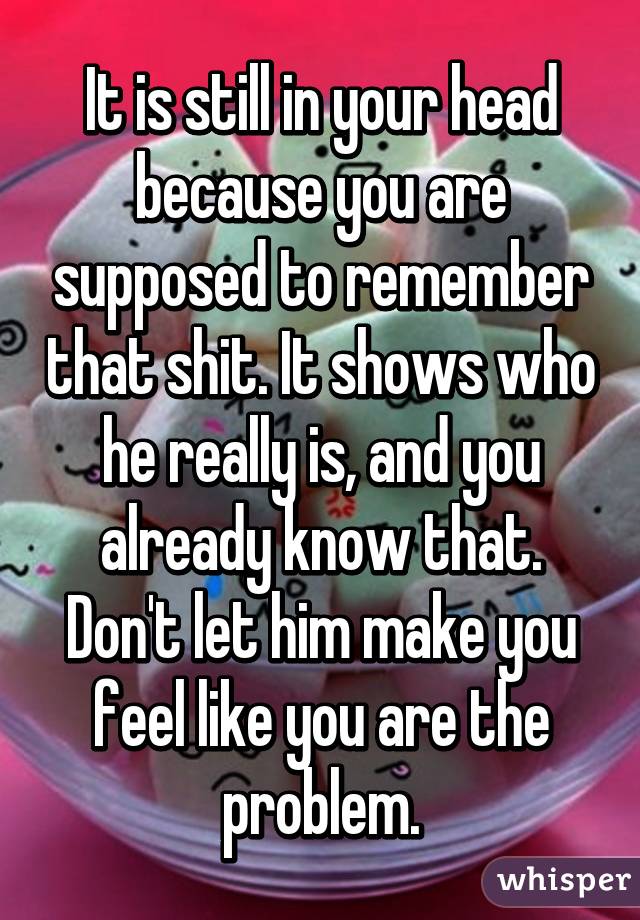 It is still in your head because you are supposed to remember that shit. It shows who he really is, and you already know that. Don't let him make you feel like you are the problem.