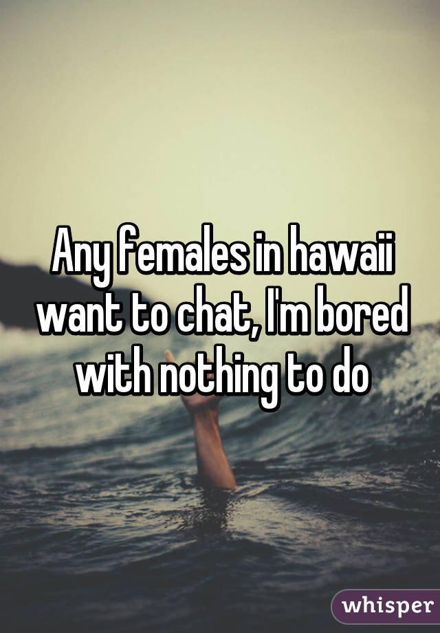 Any females in hawaii want to chat, I'm bored with nothing to do