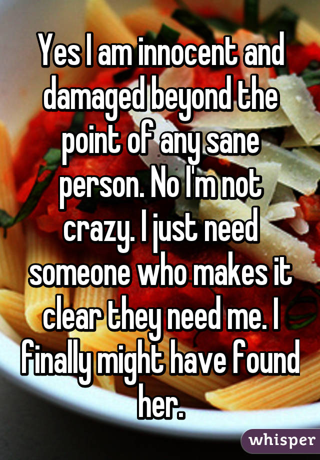 Yes I am innocent and damaged beyond the point of any sane person. No I'm not crazy. I just need someone who makes it clear they need me. I finally might have found her.