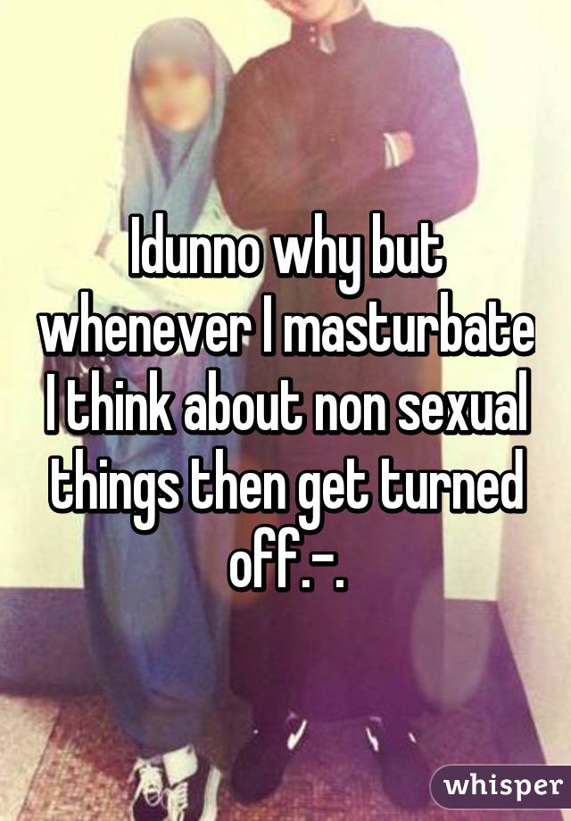 Idunno why but whenever I masturbate I think about non sexual things then get turned off.-.