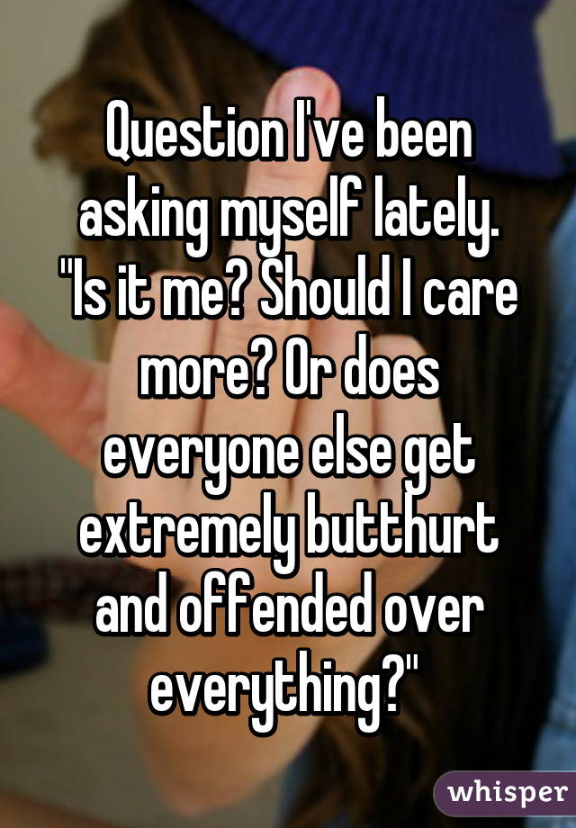 Question I've been asking myself lately.
"Is it me? Should I care more? Or does everyone else get extremely butthurt and offended over everything?" 