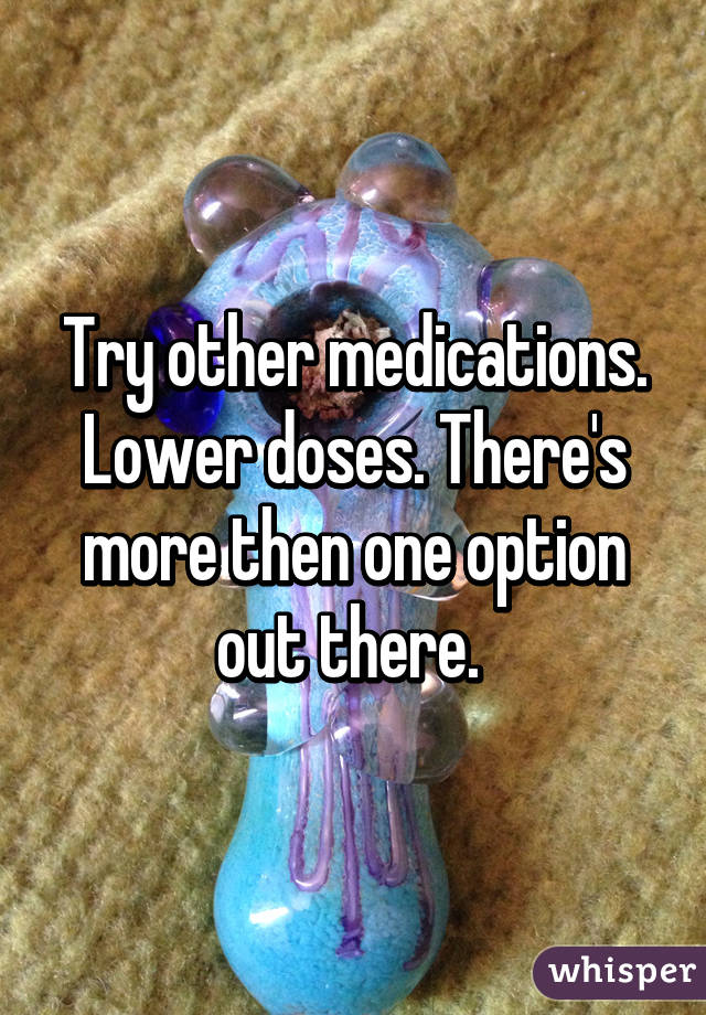 Try other medications. Lower doses. There's more then one option out there. 