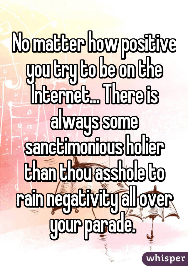 No matter how positive you try to be on the Internet... There is always some sanctimonious holier than thou asshole to rain negativity all over your parade. 