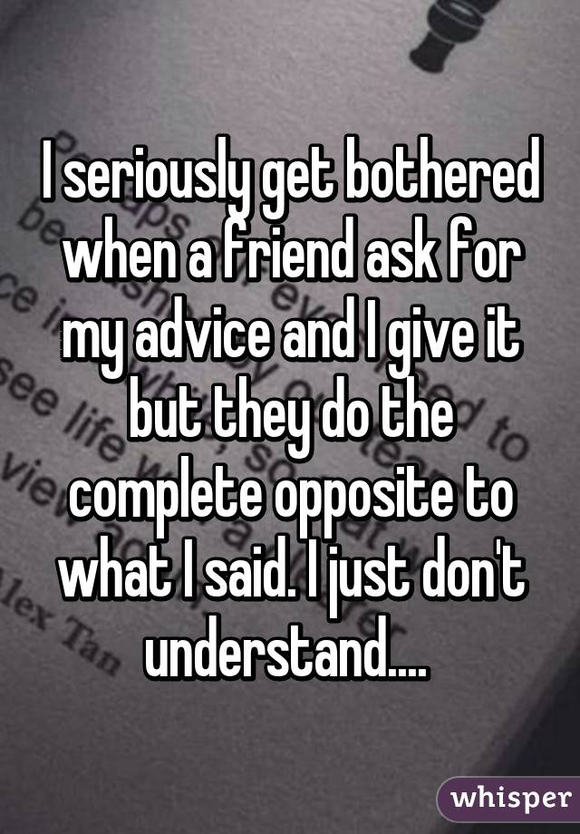 I seriously get bothered when a friend ask for my advice and I give it but they do the complete opposite to what I said. I just don't understand.... 