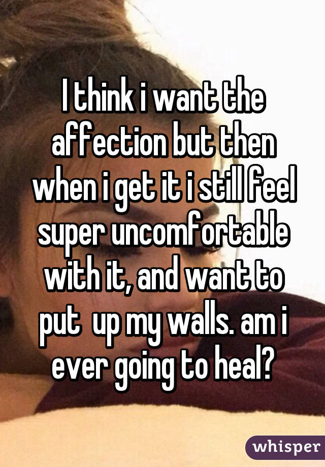 I think i want the affection but then when i get it i still feel super uncomfortable with it, and want to put  up my walls. am i ever going to heal?