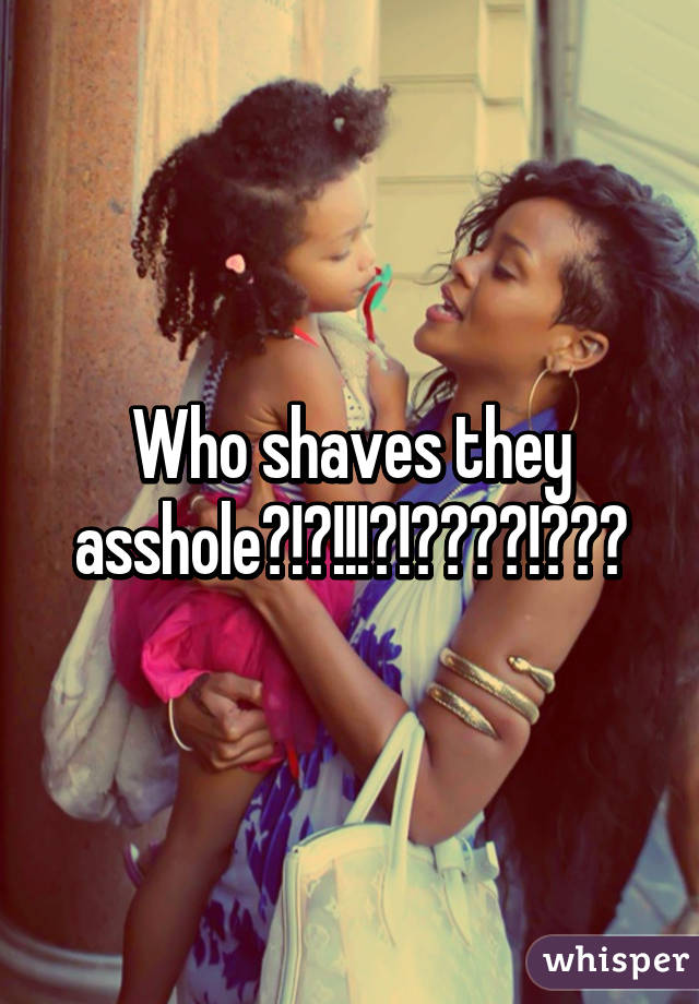 Who shaves they asshole?!?!!!?!????!???