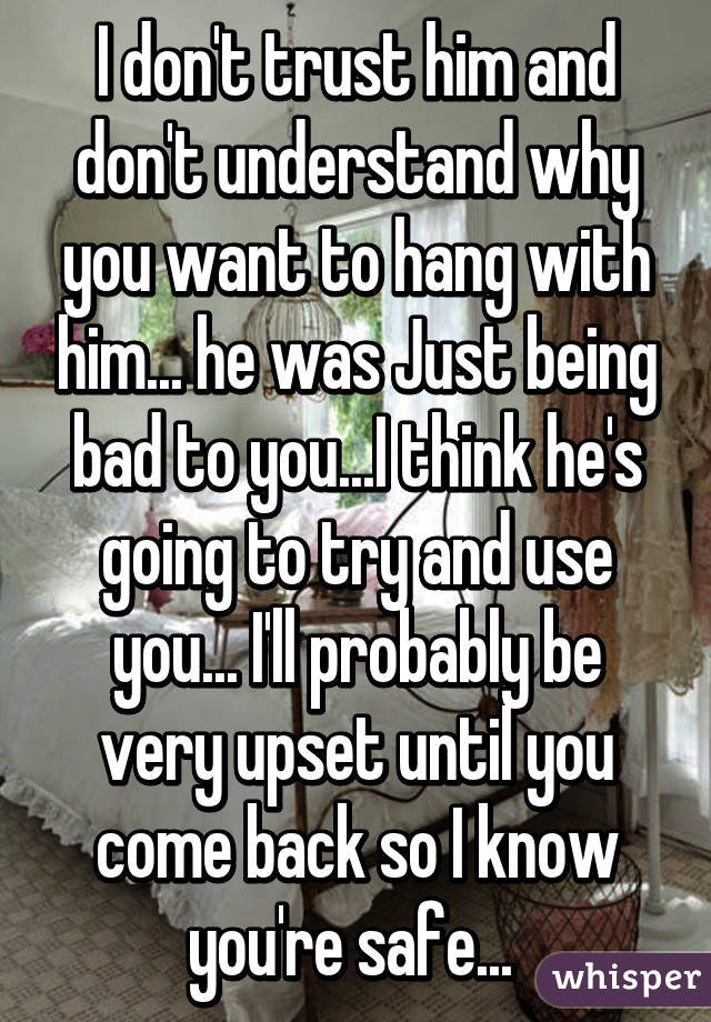 I don't trust him and don't understand why you want to hang with him... he was Just being bad to you...I think he's going to try and use you... I'll probably be very upset until you come back so I know you're safe... 