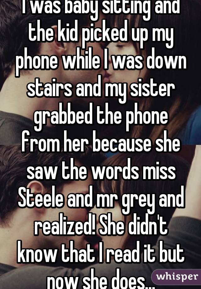 I was baby sitting and the kid picked up my phone while I was down stairs and my sister grabbed the phone from her because she saw the words miss Steele and mr grey and realized! She didn't know that I read it but now she does...