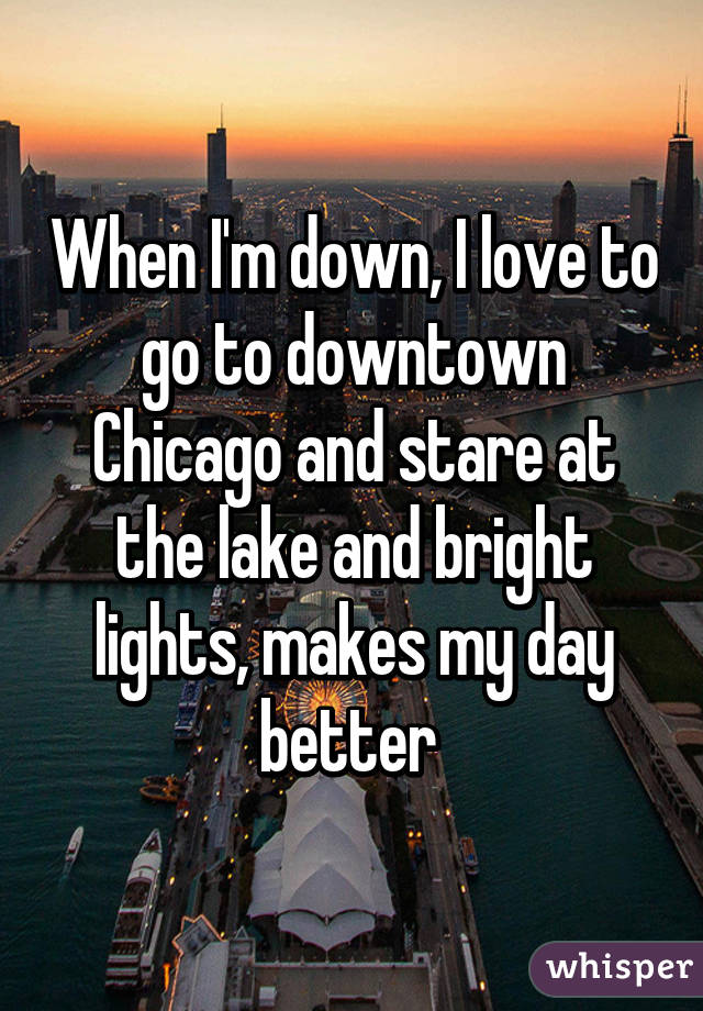 When I'm down, I love to go to downtown Chicago and stare at the lake and bright lights, makes my day better 